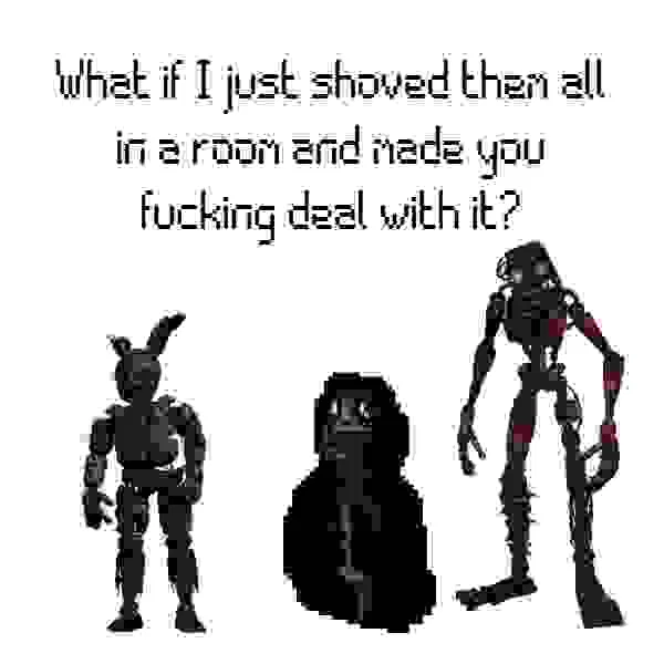 I shoved them all in a room, deal with it.