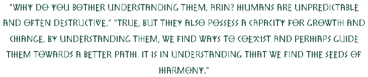 Why do you bother understanding them, Arin? Humans are unpredictable and often destructive, the elf argued. Arin replied thoughtfully, with a soft smile, True, but they also possess a capacity for growth and change. By understanding them, we find ways to coexist and perhaps guide them towards a better path. It is in understanding that we find the seeds of harmony.
